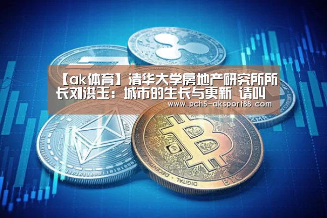 【ak体育】清华大学房地产研究所所长刘洪玉:城市的生长与更新 请叫我运营商(图1) 数据驱动